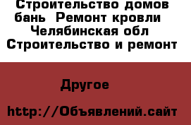 Строительство домов бань. Ремонт кровли - Челябинская обл. Строительство и ремонт » Другое   